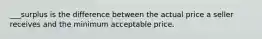 ___surplus is the difference between the actual price a seller receives and the minimum acceptable price.