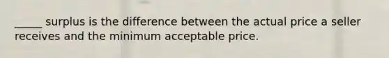 _____ surplus is the difference between the actual price a seller receives and the minimum acceptable price.