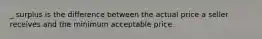 _ surplus is the difference between the actual price a seller receives and the minimum acceptable price.