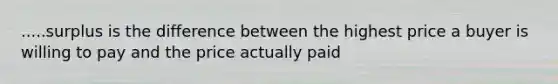 .....surplus is the difference between the highest price a buyer is willing to pay and the price actually paid