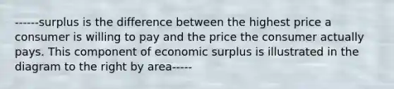 ------surplus is the difference between the highest price a consumer is willing to pay and the price the consumer actually pays. This component of economic surplus is illustrated in the diagram to the right by area-----