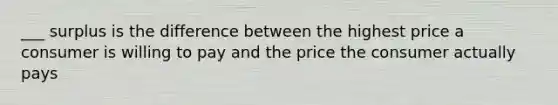 ___ surplus is the difference between the highest price a consumer is willing to pay and the price the consumer actually pays