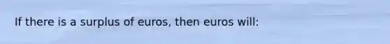 If there is a surplus of euros, then euros will: