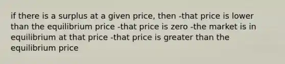 if there is a surplus at a given price, then -that price is lower than the equilibrium price -that price is zero -the market is in equilibrium at that price -that price is greater than the equilibrium price