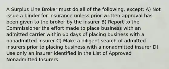 A Surplus Line Broker must do all of the following, except: A) Not issue a binder for insurance unless prior written approval has been given to the broker by the insurer B) Report to the Commissioner the effort made to place business with an admitted carrier within 60 days of placing business with a nonadmitted insurer C) Make a diligent search of admitted insurers prior to placing business with a nonadmitted insurer D) Use only an insurer identified in the List of Approved Nonadmitted Insurers