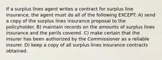 If a surplus lines agent writes a contract for surplus line insurance, the agent must do all of the following EXCEPT: A) send a copy of the surplus lines insurance proposal to the policyholder. B) maintain records on the amounts of surplus lines insurance and the perils covered. C) make certain that the insurer has been authorized by the Commissioner as a reliable insurer. D) keep a copy of all surplus lines insurance contracts obtained.