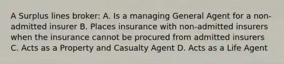 A Surplus lines broker: A. Is a managing General Agent for a non-admitted insurer B. Places insurance with non-admitted insurers when the insurance cannot be procured from admitted insurers C. Acts as a Property and Casualty Agent D. Acts as a Life Agent