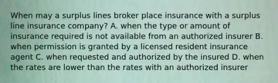 When may a surplus lines broker place insurance with a surplus line insurance company? A. when the type or amount of insurance required is not available from an authorized insurer B. when permission is granted by a licensed resident insurance agent C. when requested and authorized by the insured D. when the rates are lower than the rates with an authorized insurer