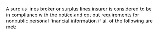 A surplus lines broker or surplus lines insurer is considered to be in compliance with the notice and opt out requirements for nonpublic personal financial information if all of the following are met: