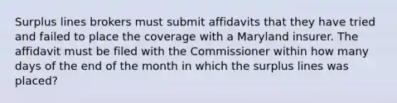 Surplus lines brokers must submit affidavits that they have tried and failed to place the coverage with a Maryland insurer. The affidavit must be filed with the Commissioner within how many days of the end of the month in which the surplus lines was placed?