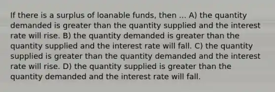 If there is a surplus of loanable funds, then ... A) the quantity demanded is <a href='https://www.questionai.com/knowledge/ktgHnBD4o3-greater-than' class='anchor-knowledge'>greater than</a> the quantity supplied and the interest rate will rise. B) the quantity demanded is greater than the quantity supplied and the interest rate will fall. C) the quantity supplied is greater than the quantity demanded and the interest rate will rise. D) the quantity supplied is greater than the quantity demanded and the interest rate will fall.