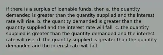 If there is a surplus of loanable funds, then a. the quantity demanded is greater than the quantity supplied and the interest rate will rise. b. the quantity demanded is greater than the quantity supplied and the interest rate will fall. c. the quantity supplied is greater than the quantity demanded and the interest rate will rise. d. the quantity supplied is greater than the quantity demanded and the interest rate will fall.