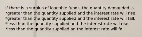 If there is a surplus of loanable funds, the quantity demanded is *greater than the quantity supplied and the interest rate will rise. *greater than the quantity supplied and the interest rate will fall. *less than the quantity supplied and the interest rate will rise. *less than the quantity supplied an the interest rate will fall.