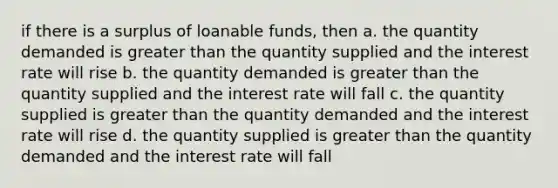 if there is a surplus of loanable funds, then a. the quantity demanded is greater than the quantity supplied and the interest rate will rise b. the quantity demanded is greater than the quantity supplied and the interest rate will fall c. the quantity supplied is greater than the quantity demanded and the interest rate will rise d. the quantity supplied is greater than the quantity demanded and the interest rate will fall