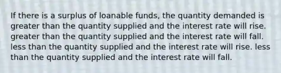 If there is a surplus of loanable funds, the quantity demanded is greater than the quantity supplied and the interest rate will rise. greater than the quantity supplied and the interest rate will fall. less than the quantity supplied and the interest rate will rise. less than the quantity supplied and the interest rate will fall.