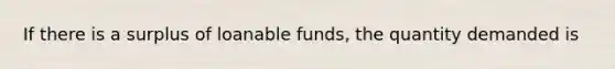 If there is a surplus of loanable funds, the quantity demanded is