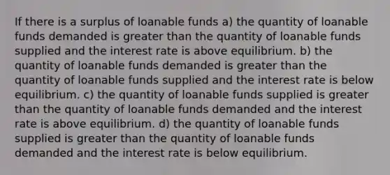 If there is a surplus of loanable funds a) the quantity of loanable funds demanded is <a href='https://www.questionai.com/knowledge/ktgHnBD4o3-greater-than' class='anchor-knowledge'>greater than</a> the quantity of loanable funds supplied and the interest rate is above equilibrium. b) the quantity of loanable funds demanded is greater than the quantity of loanable funds supplied and the interest rate is below equilibrium. c) the quantity of loanable funds supplied is greater than the quantity of loanable funds demanded and the interest rate is above equilibrium. d) the quantity of loanable funds supplied is greater than the quantity of loanable funds demanded and the interest rate is below equilibrium.