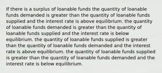 If there is a surplus of loanable funds the quantity of loanable funds demanded is greater than the quantity of loanable funds supplied and the interest rate is above equilibrium. the quantity of loanable funds demanded is greater than the quantity of loanable funds supplied and the interest rate is below equilibrium. the quantity of loanable funds supplied is greater than the quantity of loanable funds demanded and the interest rate is above equilibrium. the quantity of loanable funds supplied is greater than the quantity of loanable funds demanded and the interest rate is below equilibrium.