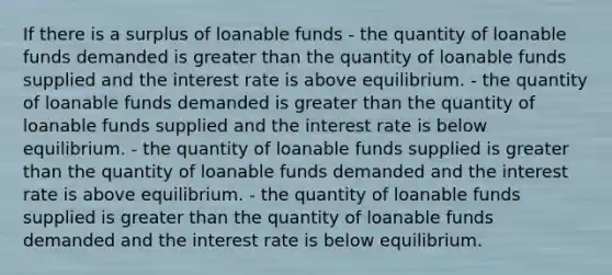 If there is a surplus of loanable funds - the quantity of loanable funds demanded is <a href='https://www.questionai.com/knowledge/ktgHnBD4o3-greater-than' class='anchor-knowledge'>greater than</a> the quantity of loanable funds supplied and the interest rate is above equilibrium. - the quantity of loanable funds demanded is greater than the quantity of loanable funds supplied and the interest rate is below equilibrium. - the quantity of loanable funds supplied is greater than the quantity of loanable funds demanded and the interest rate is above equilibrium. - the quantity of loanable funds supplied is greater than the quantity of loanable funds demanded and the interest rate is below equilibrium.