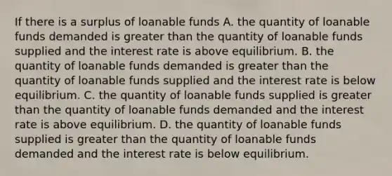 If there is a surplus of loanable funds A. the quantity of loanable funds demanded is greater than the quantity of loanable funds supplied and the interest rate is above equilibrium. B. the quantity of loanable funds demanded is greater than the quantity of loanable funds supplied and the interest rate is below equilibrium. C. the quantity of loanable funds supplied is greater than the quantity of loanable funds demanded and the interest rate is above equilibrium. D. the quantity of loanable funds supplied is greater than the quantity of loanable funds demanded and the interest rate is below equilibrium.