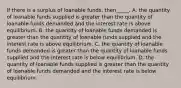 If there is a surplus of loanable funds, then_____. A. the quantity of loanable funds supplied is greater than the quantity of loanable funds demanded and the interest rate is above equilibrium. B. the quantity of loanable funds demanded is greater than the quantity of loanable funds supplied and the interest rate is above equilibrium. C. the quantity of loanable funds demanded is greater than the quantity of loanable funds supplied and the interest rate is below equilibrium. D. the quantity of loanable funds supplied is greater than the quantity of loanable funds demanded and the interest rate is below equilibrium.