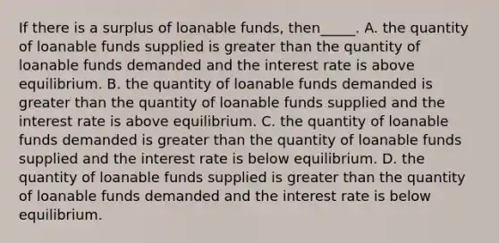 If there is a surplus of loanable funds, then_____. A. the quantity of loanable funds supplied is greater than the quantity of loanable funds demanded and the interest rate is above equilibrium. B. the quantity of loanable funds demanded is greater than the quantity of loanable funds supplied and the interest rate is above equilibrium. C. the quantity of loanable funds demanded is greater than the quantity of loanable funds supplied and the interest rate is below equilibrium. D. the quantity of loanable funds supplied is greater than the quantity of loanable funds demanded and the interest rate is below equilibrium.