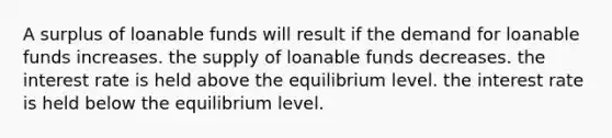 A surplus of loanable funds will result if the demand for loanable funds increases. the supply of loanable funds decreases. the interest rate is held above the equilibrium level. the interest rate is held below the equilibrium level.