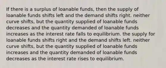 If there is a surplus of loanable funds, then the supply of loanable funds shifts left and the demand shifts right. neither curve shifts, but the quantity supplied of loanable funds decreases and the quantity demanded of loanable funds increases as the interest rate falls to equilibrium. the supply for loanable funds shifts right and the demand shifts left. neither curve shifts, but the quantity supplied of loanable funds increases and the quantity demanded of loanable funds decreases as the interest rate rises to equilibrium.