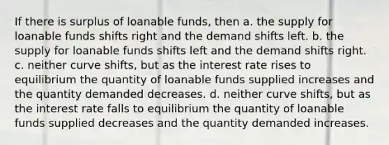 If there is surplus of loanable funds, then a. the supply for loanable funds shifts right and the demand shifts left. b. the supply for loanable funds shifts left and the demand shifts right. c. neither curve shifts, but as the interest rate rises to equilibrium the quantity of loanable funds supplied increases and the quantity demanded decreases. d. neither curve shifts, but as the interest rate falls to equilibrium the quantity of loanable funds supplied decreases and the quantity demanded increases.