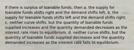 If there is surplus of loanable funds, then a. the supply for loanable funds shifts right and the demand shifts left. b. the supply for loanable funds shifts left and the demand shifts right. c. neither curve shifts, but the quantity of loanable funds supplied increases and the quantity demanded decreases as the interest rate rises to equilibrium. d. neither curve shifts, but the quantity of loanable funds supplied decreases and the quantity demanded increases as the interest rate falls to equilibrium.