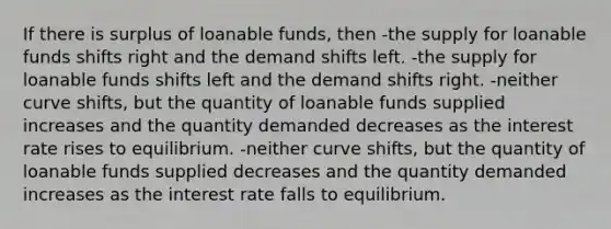 If there is surplus of loanable funds, then -the supply for loanable funds shifts right and the demand shifts left. -the supply for loanable funds shifts left and the demand shifts right. -neither curve shifts, but the quantity of loanable funds supplied increases and the quantity demanded decreases as the interest rate rises to equilibrium. -neither curve shifts, but the quantity of loanable funds supplied decreases and the quantity demanded increases as the interest rate falls to equilibrium.