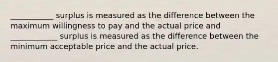 ___________ surplus is measured as the difference between the maximum willingness to pay and the actual price and ____________ surplus is measured as the difference between the minimum acceptable price and the actual price.