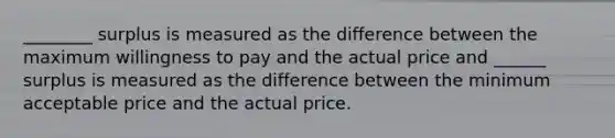 ________ surplus is measured as the difference between the maximum willingness to pay and the actual price and ______ surplus is measured as the difference between the minimum acceptable price and the actual price.