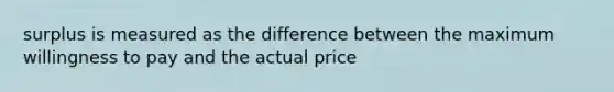 surplus is measured as the difference between the maximum willingness to pay and the actual price