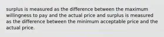 surplus is measured as the difference between the maximum willingness to pay and the actual price and surplus is measured as the difference between the minimum acceptable price and the actual price.