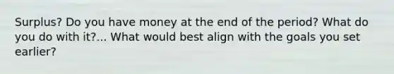 Surplus? Do you have money at the end of the period? What do you do with it?... What would best align with the goals you set earlier?