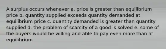 A surplus occurs whenever a. price is <a href='https://www.questionai.com/knowledge/ktgHnBD4o3-greater-than' class='anchor-knowledge'>greater than</a> equilibrium price b. quantity supplied exceeds quantity demanded at equilibrium price c. quantity demanded is greater than quantity supplied d. the problem of scarcity of a good is solved e. some of the buyers would be willing and able to pay even <a href='https://www.questionai.com/knowledge/keWHlEPx42-more-than' class='anchor-knowledge'>more than</a> at equilibrium