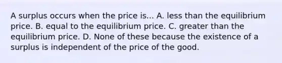 A surplus occurs when the price is... A. less than the equilibrium price. B. equal to the equilibrium price. C. greater than the equilibrium price. D. None of these because the existence of a surplus is independent of the price of the good.