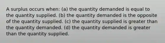 A surplus occurs when: (a) the quantity demanded is equal to the quantity supplied. (b) the quantity demanded is the opposite of the quantity supplied. (c) the quantity supplied is greater than the quantity demanded. (d) the quantity demanded is greater than the quantity supplied.