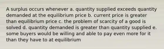 A surplus occurs whenever a. quantity supplied exceeds quantity demanded at the equilibrium price b. current price is greater than equilibrium price c. the problem of scarcity of a good is solved d. quantity demanded is greater than quantity supplied e. some buyers would be willing and able to pay even more for it than they have to at equilibrium