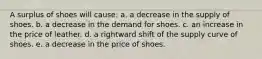 A surplus of shoes will cause:​ a. ​a decrease in the supply of shoes. b. ​a decrease in the demand for shoes. c. ​an increase in the price of leather. d. ​a rightward shift of the supply curve of shoes. e. ​a decrease in the price of shoes.