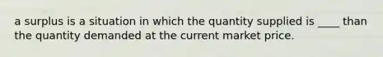 a surplus is a situation in which the quantity supplied is ____ than the quantity demanded at the current market price.