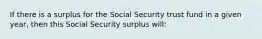 If there is a surplus for the Social Security trust fund in a given year, then this Social Security surplus will: