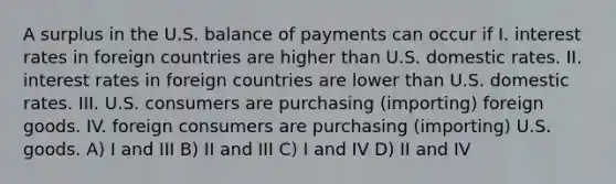 A surplus in the U.S. balance of payments can occur if I. interest rates in foreign countries are higher than U.S. domestic rates. II. interest rates in foreign countries are lower than U.S. domestic rates. III. U.S. consumers are purchasing (importing) foreign goods. IV. foreign consumers are purchasing (importing) U.S. goods. A) I and III B) II and III C) I and IV D) II and IV