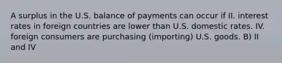 A surplus in the U.S. balance of payments can occur if II. interest rates in foreign countries are lower than U.S. domestic rates. IV. foreign consumers are purchasing (importing) U.S. goods. B) II and IV