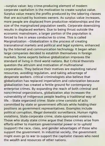 --surplus value: key crime-producing element of modern corporate capitalism is the motivation to create surplus value. Surplus value means the profits produced by the laboring classes that are accrued by business owners. As surplus value increases, more people are displaced from productive relationships and the size of the marginalized population swells. Corporate downsizing results in displaced workers. Due to being thrust outside the economic mainstream, a larger portion of the population is forced to live in areas conducive to crime. This is called Marginalization --Globalization is the process of creating transnational markets and political and legal systems, enhanced by the Internet and communication technology. It began when large companies decided to establish themselves in foreign markets. Some experts believe globalization improves the standard of living in third world nations. But Critical theorists question the altruism and motivation of multinational corporations. They believe their motives are exploiting natural resources, avoiding regulation, and taking advantage of desperate workers. critical criminologists also believe that globalization has replaced imperialism and colonization because globalization has created a fertile ground for contemporary enterprise crimes. By expanding the reach of both criminal and noncriminal organizations, globalization also increases the vulnerability of indigenous people leading a traditional way of life. --State organized crime: State crime consists of acts committed by state or government officials while holding their positions as government representatives. Examples include political corruption, Illegal domestic surveillance, Human rights violations, State-corporate crime, state-sponsored violence. Those who study state crime argue that these crimes arise from efforts either to maintain governmental power or to uphold (support) the race, class, and gender advantages of those who support the government. In industrial society, the government might even go to war to support the capitalist classes who need the wealth and resources of other nations.