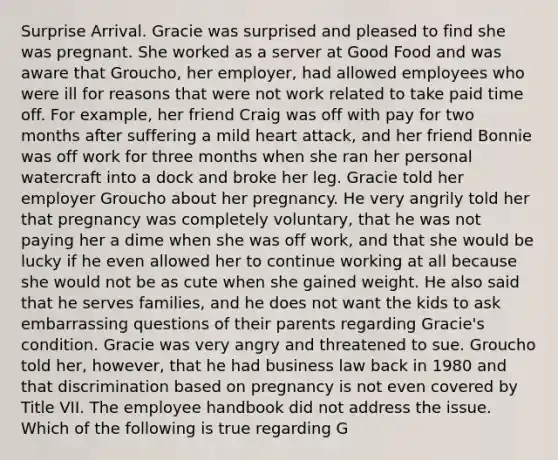 Surprise Arrival. Gracie was surprised and pleased to find she was pregnant. She worked as a server at Good Food and was aware that Groucho, her employer, had allowed employees who were ill for reasons that were not work related to take paid time off. For example, her friend Craig was off with pay for two months after suffering a mild heart attack, and her friend Bonnie was off work for three months when she ran her personal watercraft into a dock and broke her leg. Gracie told her employer Groucho about her pregnancy. He very angrily told her that pregnancy was completely voluntary, that he was not paying her a dime when she was off work, and that she would be lucky if he even allowed her to continue working at all because she would not be as cute when she gained weight. He also said that he serves families, and he does not want the kids to ask embarrassing questions of their parents regarding Gracie's condition. Gracie was very angry and threatened to sue. Groucho told her, however, that he had business law back in 1980 and that discrimination based on pregnancy is not even covered by Title VII. The employee handbook did not address the issue. Which of the following is true regarding G