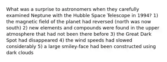 What was a surprise to astronomers when they carefully examined Neptune with the Hubble Space Telescope in 1994? 1) the magnetic field of the planet had reversed (north was now south) 2) new elements and compounds were found in the upper atmosphere that had not been there before 3) the Great Dark Spot had disappeared 4) the wind speeds had slowed considerably 5) a large smiley-face had been constructed using dark clouds