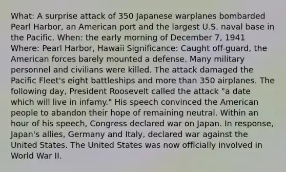 What: A surprise attack of 350 Japanese warplanes bombarded Pearl Harbor, an American port and the largest U.S. naval base in the Pacific. When: the early morning of December 7, 1941 Where: Pearl Harbor, Hawaii Significance: Caught off-guard, the American forces barely mounted a defense. Many military personnel and civilians were killed. The attack damaged the Pacific Fleet's eight battleships and <a href='https://www.questionai.com/knowledge/keWHlEPx42-more-than' class='anchor-knowledge'>more than</a> 350 airplanes. The following day, President Roosevelt called the attack "a date which will live in infamy." His speech convinced the American people to abandon their hope of remaining neutral. Within an hour of his speech, Congress declared war on Japan. In response, Japan's allies, Germany and Italy, declared war against the United States. The United States was now officially involved in World War II.