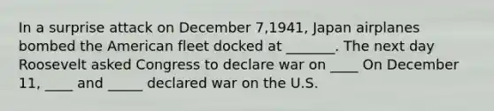 In a surprise attack on December 7,1941, Japan airplanes bombed the American fleet docked at _______. The next day Roosevelt asked Congress to declare war on ____ On December 11, ____ and _____ declared war on the U.S.